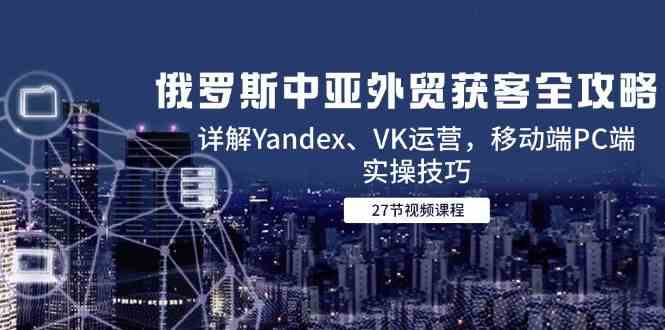 俄罗斯中亚外贸获客全攻略，详解Yandex、VK运营，移动端PC端实操技巧-轻金阁