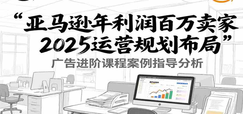 亚马逊年利润百万卖家2025运营规划布局，广告进阶课程案例指导分析-轻金阁