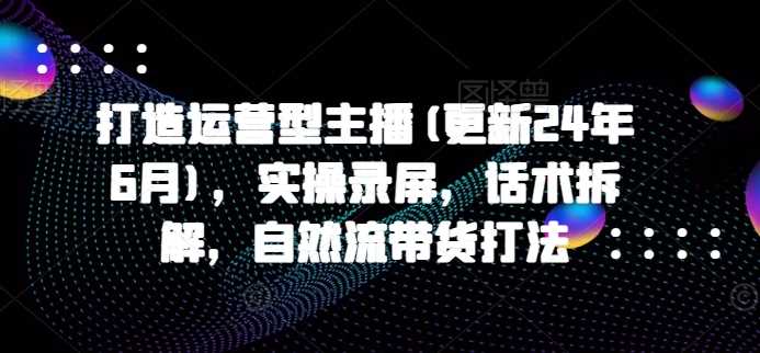 打造运营型主播(更新25年2月)，实操录屏，话术拆解，自然流带货打法-轻金阁