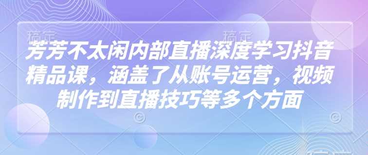 芳芳不太闲内部直播深度学习抖音精品课，涵盖了从账号运营，视频制作到直播技巧等多个方面-轻金阁