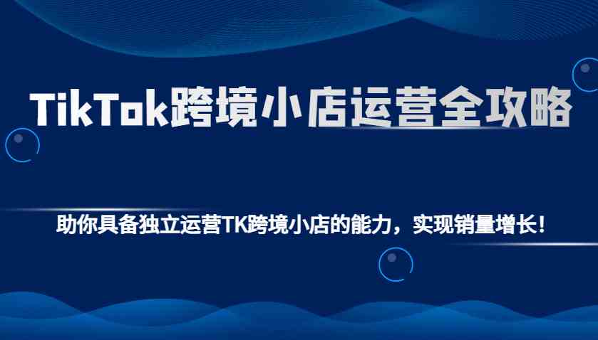 TikTok跨境小店运营全攻略：助你具备独立运营TK跨境小店的能力，实现销量增长！-轻金阁