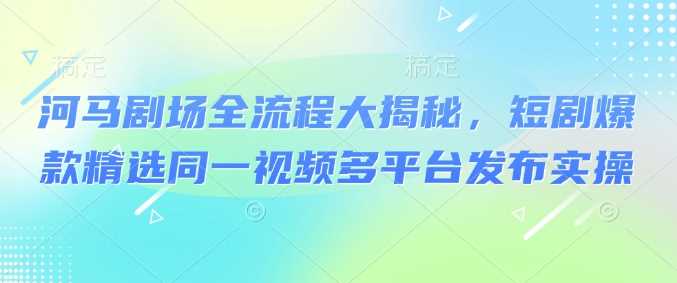 河马剧场全流程大揭秘，短剧爆款精选同一视频多平台发布实操-轻金阁