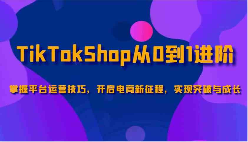 TikTokShop从0到1进阶，掌握平台运营技巧，开启电商新征程，实现突破与成长-轻金阁