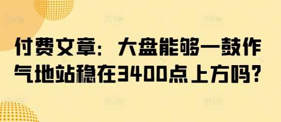 付费文章：大盘能够一鼓作气地站稳在3400点上方吗?-轻金阁
