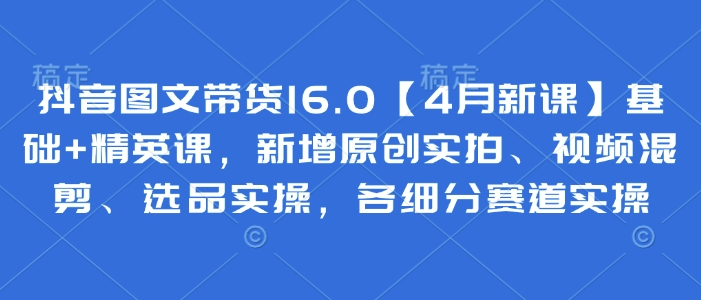 抖音图文带货16.0【4月新课】基础+精英课，新增原创实拍、视频混剪、选品实操，各细分赛道实操-轻金阁