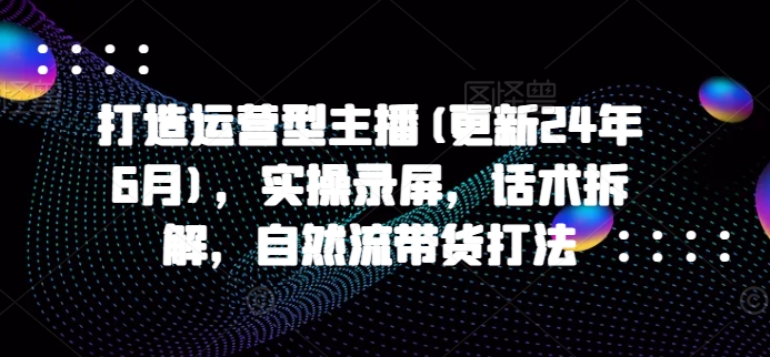 打造运营型主播(更新25年6月)，实操录屏，话术拆解，自然流带货打法-轻金阁