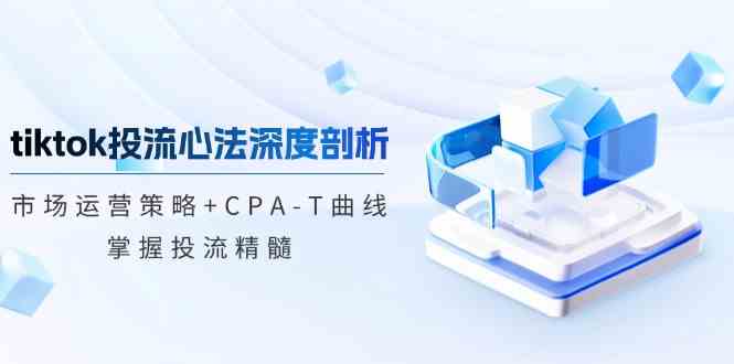 TikTok投流矩阵系统运营课程：市场运营策略+CPA-T曲线，掌握投流精髓（更新）-轻金阁