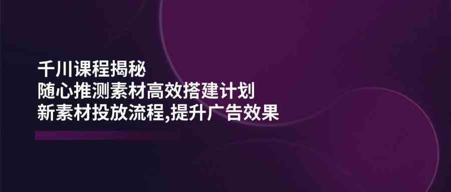 千川课程揭秘：随心推测素材高效搭建计划,新素材投放流程,提升广告效果-轻金阁