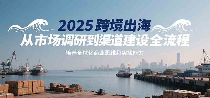 2025跨境出海从市场调研到渠道建设全流程，培养全球化商业思维和实操能力-轻金阁