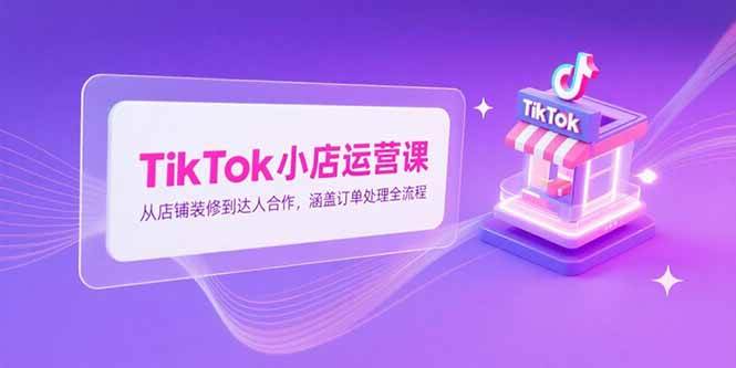 （15290期）TikTok小店运营课，从店铺装修到达人合作，涵盖订单处理全流程-轻金阁
