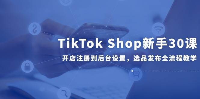 （14960期）TikTok Shop新手30课，开店注册到后台设置，选品发布全流程教学-轻金阁