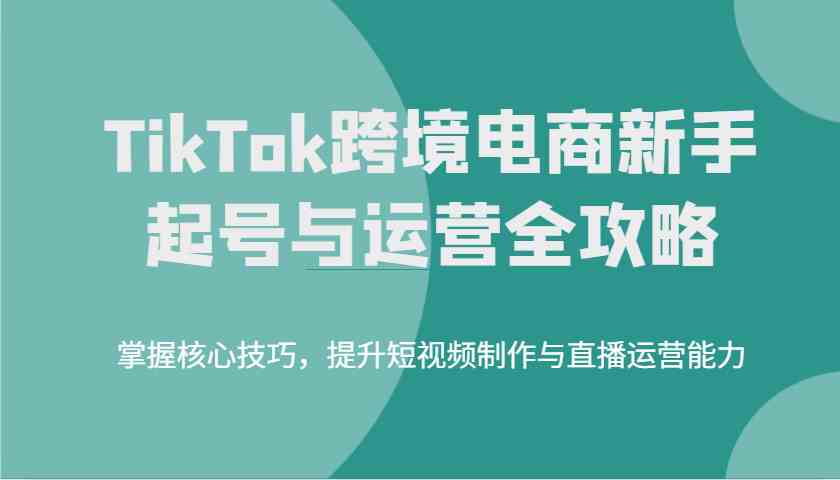 TikTok跨境电商新手起号与运营全攻略，掌握核心技巧，提升短视频制作与直播运营能力-轻金阁