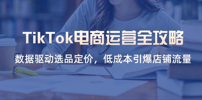 （14343期）TikTok电商运营全攻略，数据驱动选品定价，低成本引爆店铺流量-轻金阁