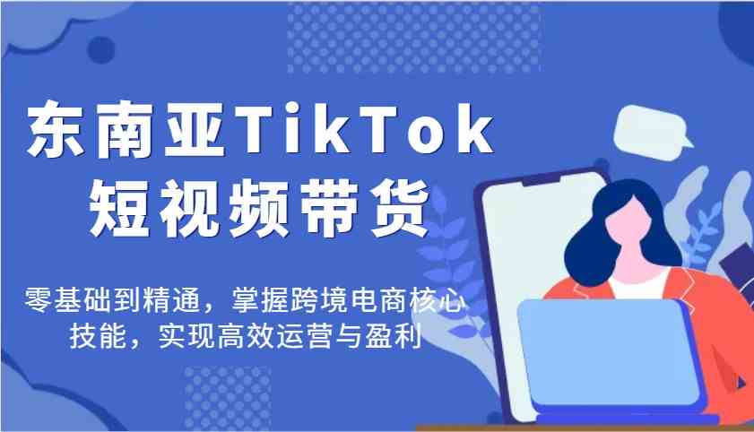 东南亚TikTok短视频带货，零基础到精通，掌握跨境电商核心技能，实现高效运营与盈利-轻金阁
