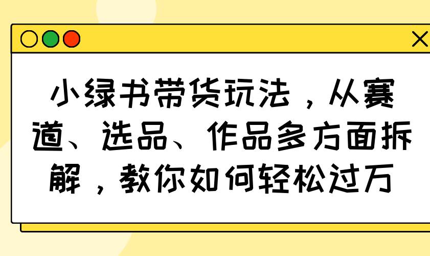 （14537期）小绿书带货玩法，从赛道、选品、作品多方面拆解，教你如何轻松过万-轻金阁