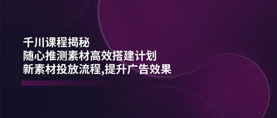 （14317期）千川课程揭秘：随心推测素材高效搭建计划,新素材投放流程,提升广告效果-轻金阁