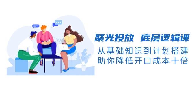 （13844期）聚光投放 底层逻辑课，从基础知识到计划搭建，助你降低开口成本十倍-轻金阁