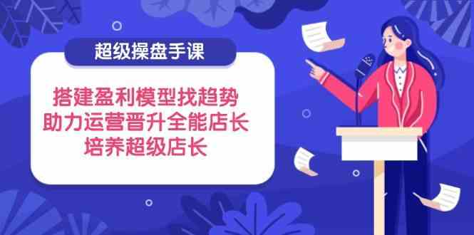 超级操盘手课，搭建盈利模型找趋势，助力运营晋升全能店长，培养超级店长-轻金阁